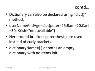 contd…
• Dictionary can also be declared using “dict()”
method.
• userNameAndAge=dict(peter=25,Ram=20,Carl
=30, Krish=“not available”)
• Here round brackets parenthesis) are used
instead of curly brackets.
• dictionaryName={ } denotes an empty
dictionary with no items init
10/27/15 yayavaram@yahoo.com
 