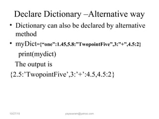 Declare Dictionary –Alternative way
• Dictionary can also be declared by alternative
method
• myDict={“one”:1.45,5.8:”TwopointFive”,3:”+”,4.5:2}
print(mydict)
The output is
{2.5:’TwopointFive’,3:’+’:4.5,4.5:2}
10/27/15 yayavaram@yahoo.com
 