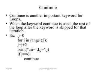 Continue
• Continue is another important keyword for
Loops.
• When the keyword continue is used ,the rest of
the loop after the keyword is skipped for that
iteration.
• Ex: j=0
for i in range (5):
j=j+2
print(‘ni=‘,I,j=‘,j)
if j==6:
continue
10/27/15 yayavaram@yahoo.com
 