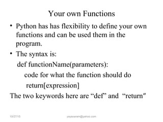 Your own Functions
• Python has has flexibility to define your own
functions and can be used them in the
program.
• The syntax is:
def functionName(parameters):
code for what the function should do
return[expression]
The two keywords here are “def” and “return”
10/27/15 yayavaram@yahoo.com
 