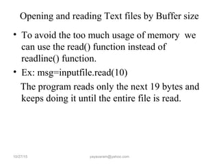 Opening and reading Text files by Buffer size
• To avoid the too much usage of memory we
can use the read() function instead of
readline() function.
• Ex: msg=inputfile.read(10)
The program reads only the next 19 bytes and
keeps doing it until the entire file is read.
10/27/15 yayavaram@yahoo.com
 