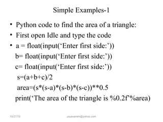Simple Examples-1
• Python code to find the area of a triangle:
• First open Idle and type the code
• a = float(input(‘Enter first side:’))
b= float(input(‘Enter first side:’))
c= float(input(‘Enter first side:’))
s=(a+b+c)/2
area=(s*(s-a)*(s-b)*(s-c))**0.5
print(‘The area of the triangle is %0.2f’%area)
10/27/15 yayavaram@yahoo.com
 