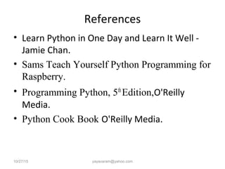 References
• Learn Python in One Day and Learn It Well -
Jamie Chan.
• Sams Teach Yourself Python Programming for
Raspberry.
• Programming Python, 5th
Edition,O'Reilly
Media.
• Python Cook Book O'Reilly Media.
10/27/15 yayavaram@yahoo.com
 