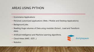 AREAS USING PYTHON
• Ecommerce Applications
• Personal customized applications (Web / Mobile and Desktop Applications)
• Background jobs.
• Reading Huge volumes of Data using modules (Extract , Load and Transform
data).
• Artificial Intelligence and Machine Learning algorithms.
• Cloud Areas (AWS , GCP, ..)
• Robotics
 