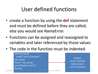 User defined functions
• create a function by using the def statement
and must be defined before they are called,
else you would see NameError.
• Functions can be assigned and reassigned to
variables and later referenced by those values
• The code in the function must be indented.
def my_func():
print("I am in function")
my_func()
func2 = my_func()
print(“before func2”)
func2()
Output:
I am in function
before func2
I am in function
6/16/2016 Rajkumar Rampelli - Learn Python 11
 