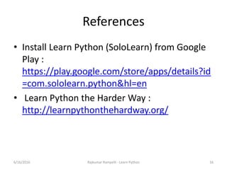 References
• Install Learn Python (SoloLearn) from Google
Play :
https://play.google.com/store/apps/details?id
=com.sololearn.python&hl=en
• Learn Python the Harder Way :
http://learnpythonthehardway.org/
6/16/2016 Rajkumar Rampelli - Learn Python 16
 