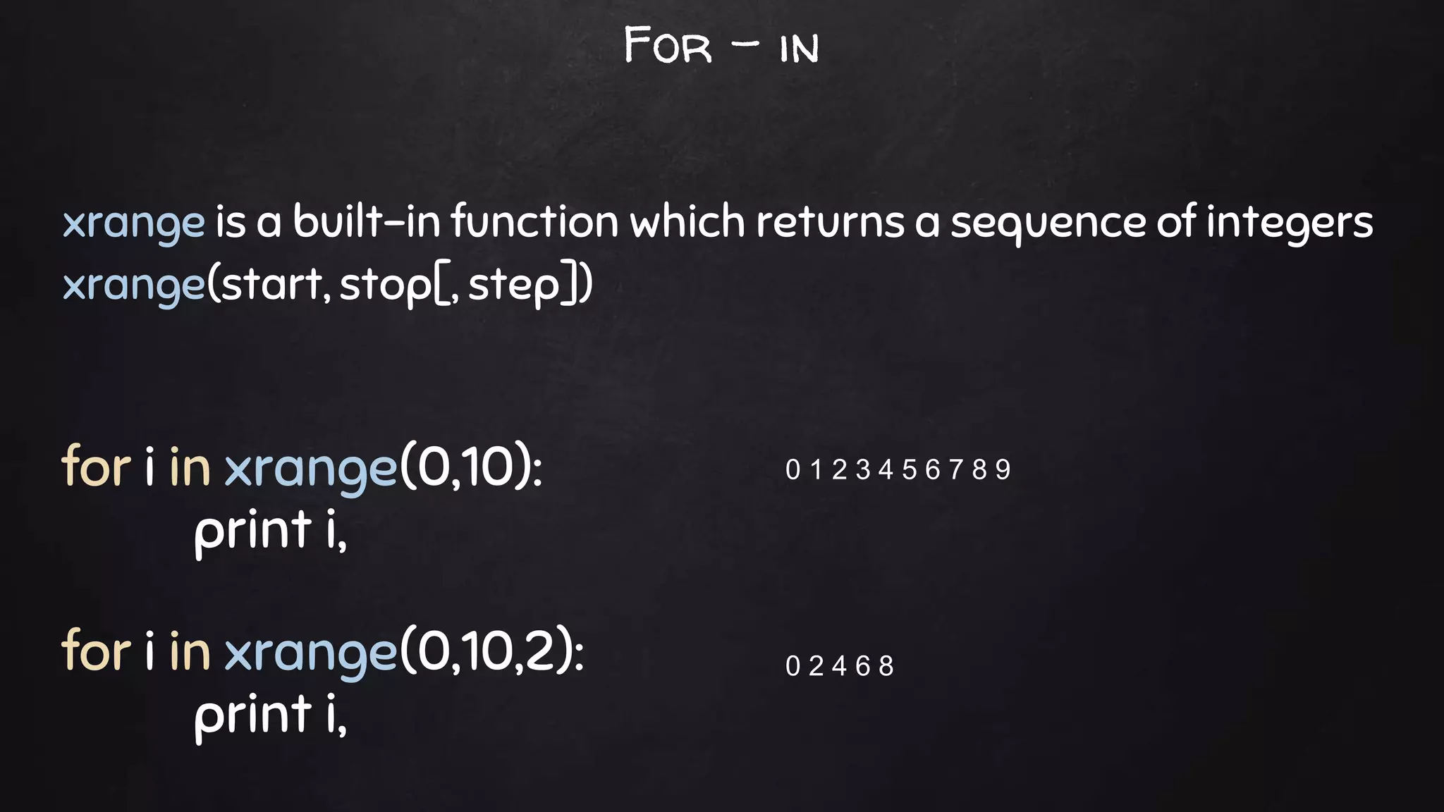 xrange is a built-in function which returns a sequence of integers
xrange(start, stop[, step])
for i in xrange(0,10):
print i,
for i in xrange(0,10,2):
print i,
0 1 2 3 4 5 6 7 8 9
0 2 4 6 8
For - in
 