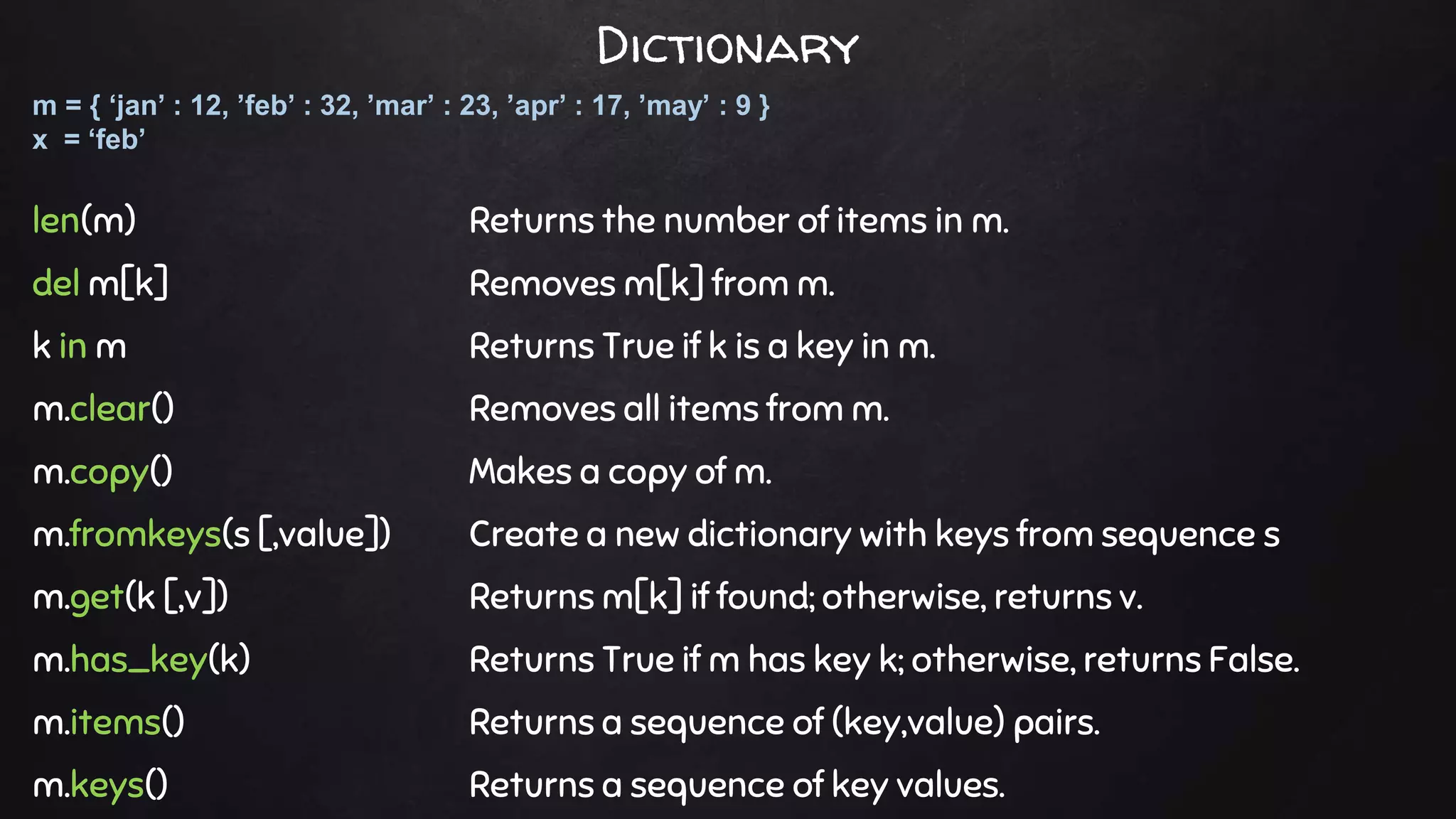 len(m) Returns the number of items in m.
del m[k] Removes m[k] from m.
k in m Returns True if k is a key in m.
m.clear() Removes all items from m.
m.copy() Makes a copy of m.
m.fromkeys(s [,value]) Create a new dictionary with keys from sequence s
m.get(k [,v]) Returns m[k] if found; otherwise, returns v.
m.has_key(k) Returns True if m has key k; otherwise, returns False.
m.items() Returns a sequence of (key,value) pairs.
m.keys() Returns a sequence of key values.
m = { ‘jan’ : 12, ’feb’ : 32, ’mar’ : 23, ’apr’ : 17, ’may’ : 9 }
x = ‘feb’
Dictionary
 