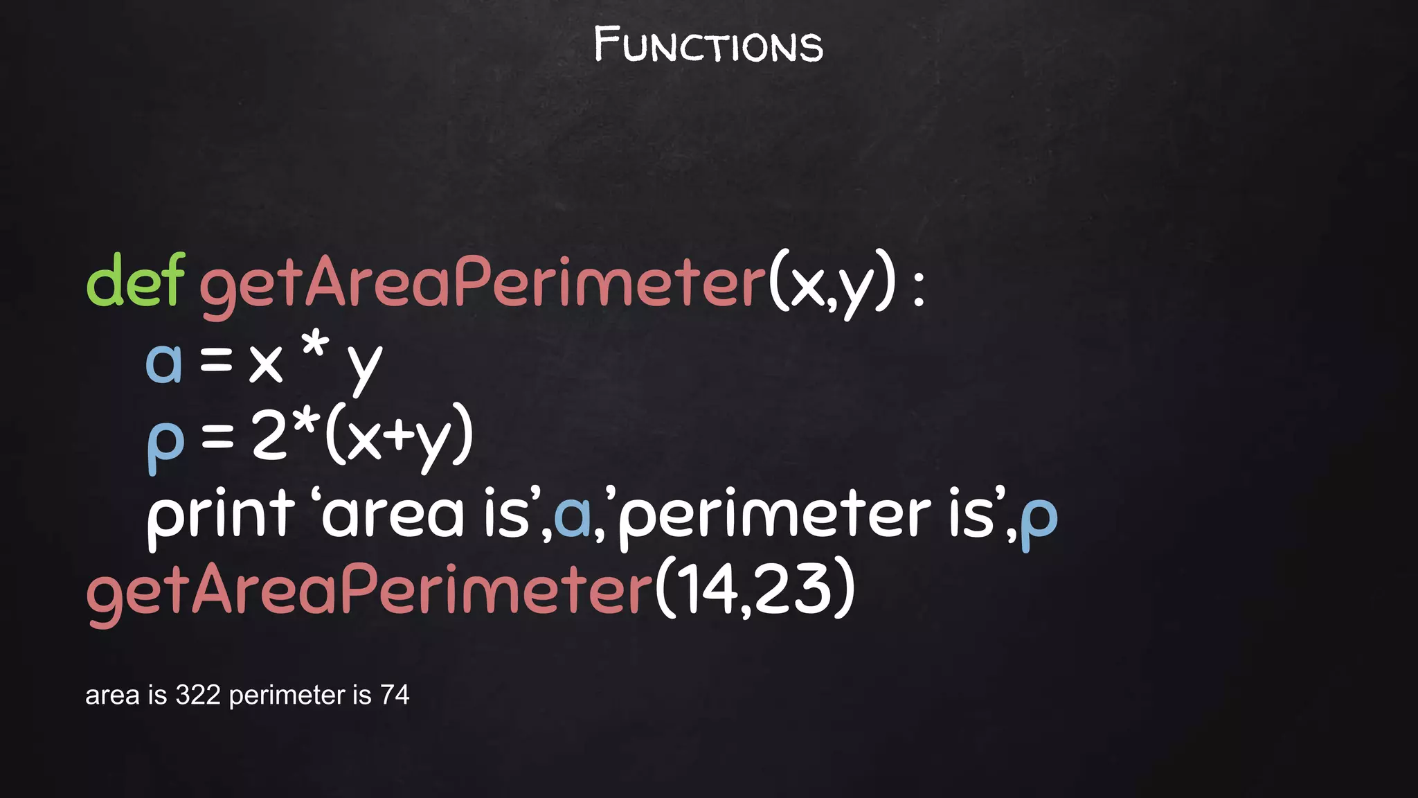 def getAreaPerimeter(x,y) :
a = x * y
p = 2*(x+y)
print ‘area is’,a,’perimeter is’,p
getAreaPerimeter(14,23)
area is 322 perimeter is 74
Functions
 