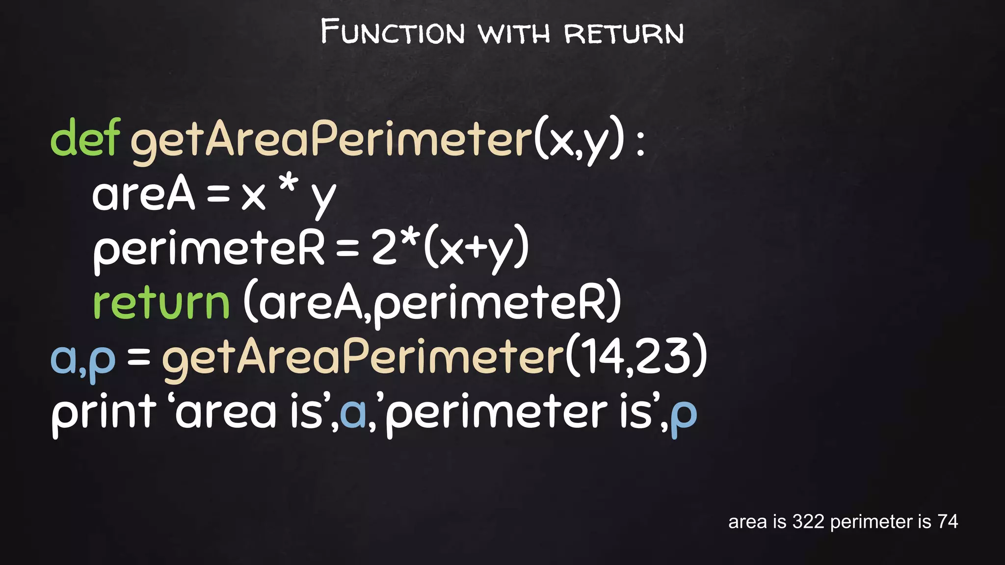 def getAreaPerimeter(x,y) :
areA = x * y
perimeteR = 2*(x+y)
return (areA,perimeteR)
a,p = getAreaPerimeter(14,23)
print ‘area is’,a,’perimeter is’,p
area is 322 perimeter is 74
Function with return
 