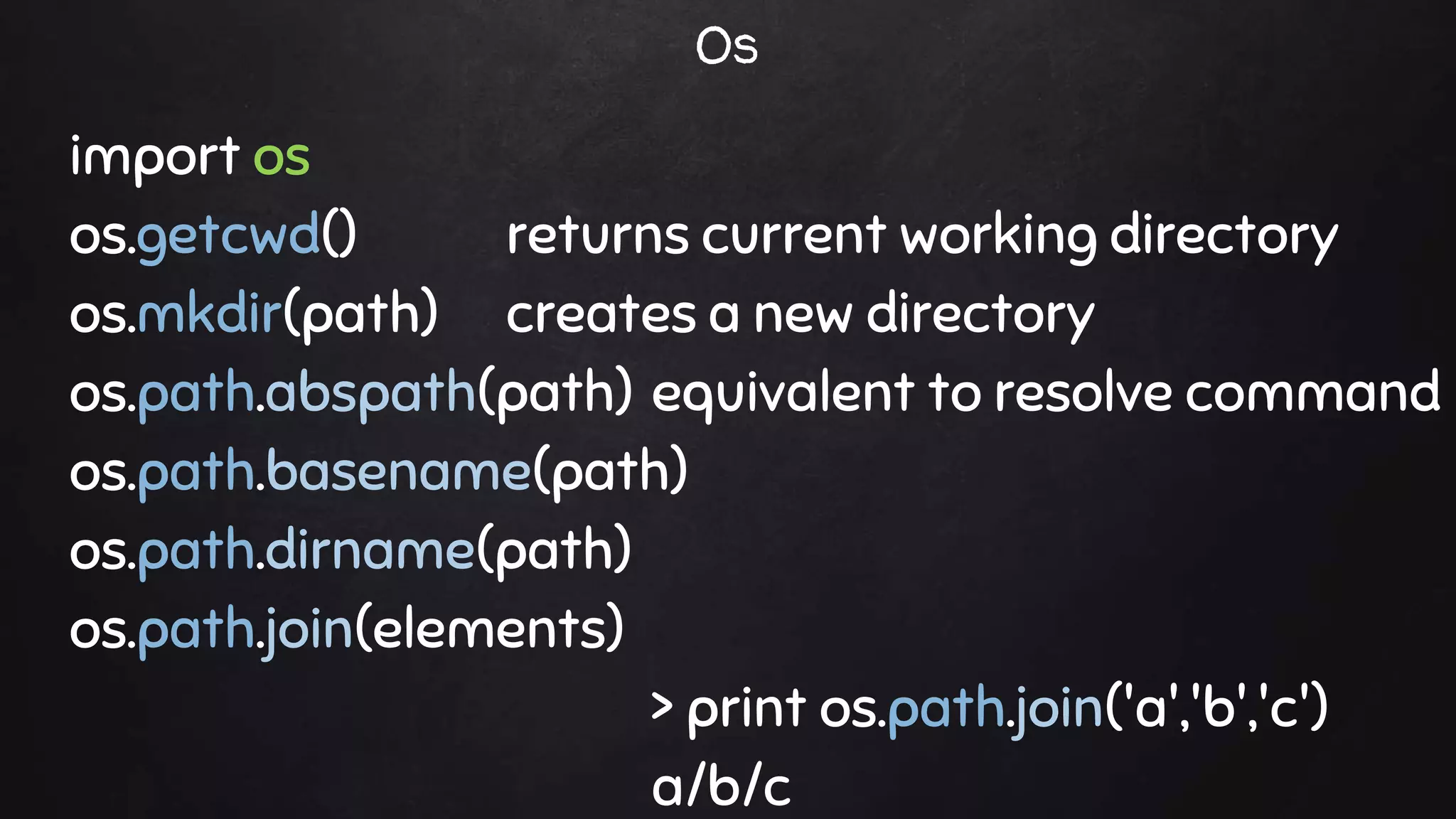 import os
os.getcwd() returns current working directory
os.mkdir(path) creates a new directory
os.path.abspath(path) equivalent to resolve command
os.path.basename(path)
os.path.dirname(path)
os.path.join(elements)
> print os.path.join('a','b','c')
a/b/c
Os
 