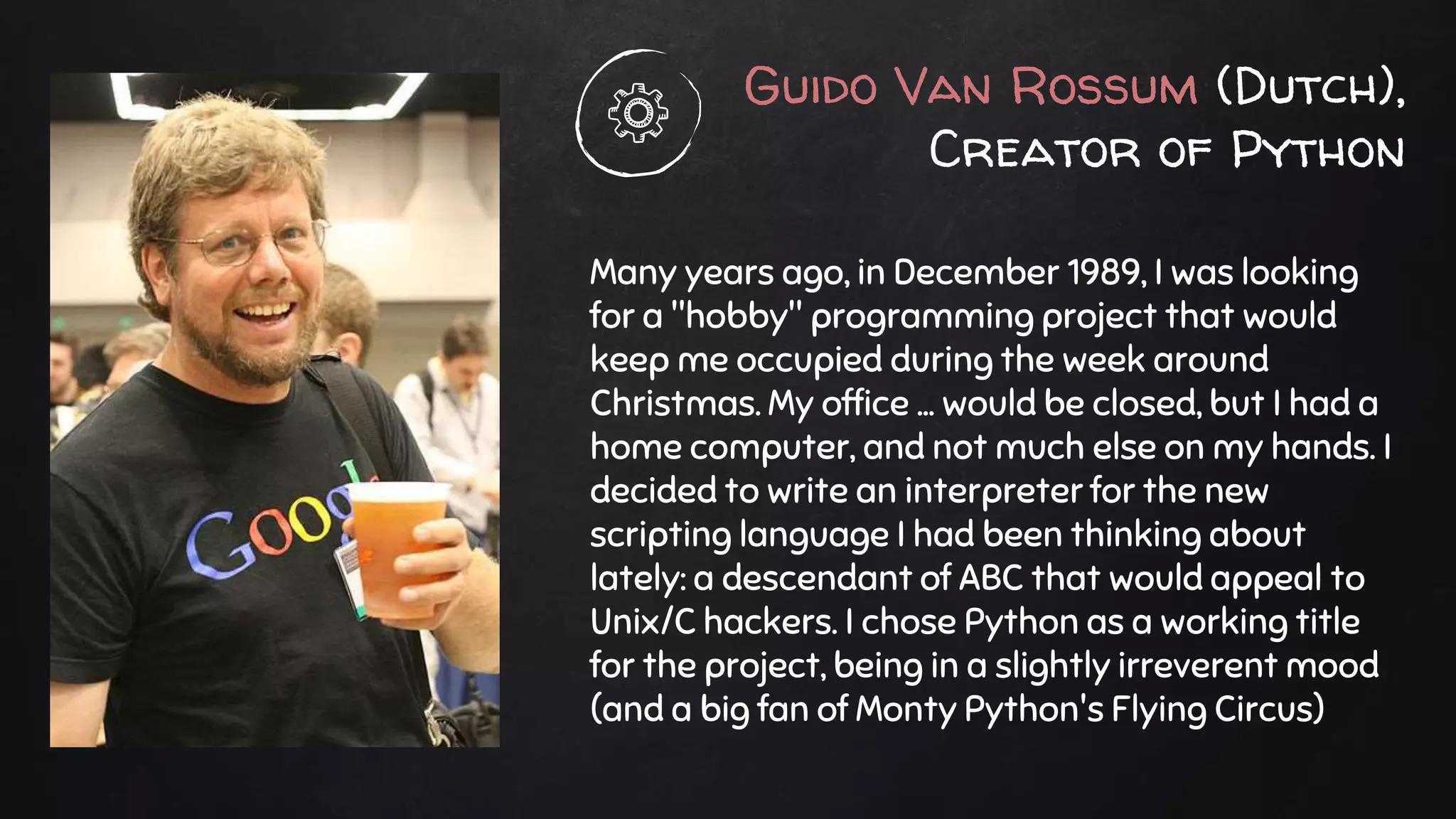 Guido Van Rossum (Dutch),
Creator of Python
Many years ago, in December 1989, I was looking
for a "hobby" programming project that would
keep me occupied during the week around
Christmas. My office ... would be closed, but I had a
home computer, and not much else on my hands. I
decided to write an interpreter for the new
scripting language I had been thinking about
lately: a descendant of ABC that would appeal to
Unix/C hackers. I chose Python as a working title
for the project, being in a slightly irreverent mood
(and a big fan of Monty Python's Flying Circus)
 