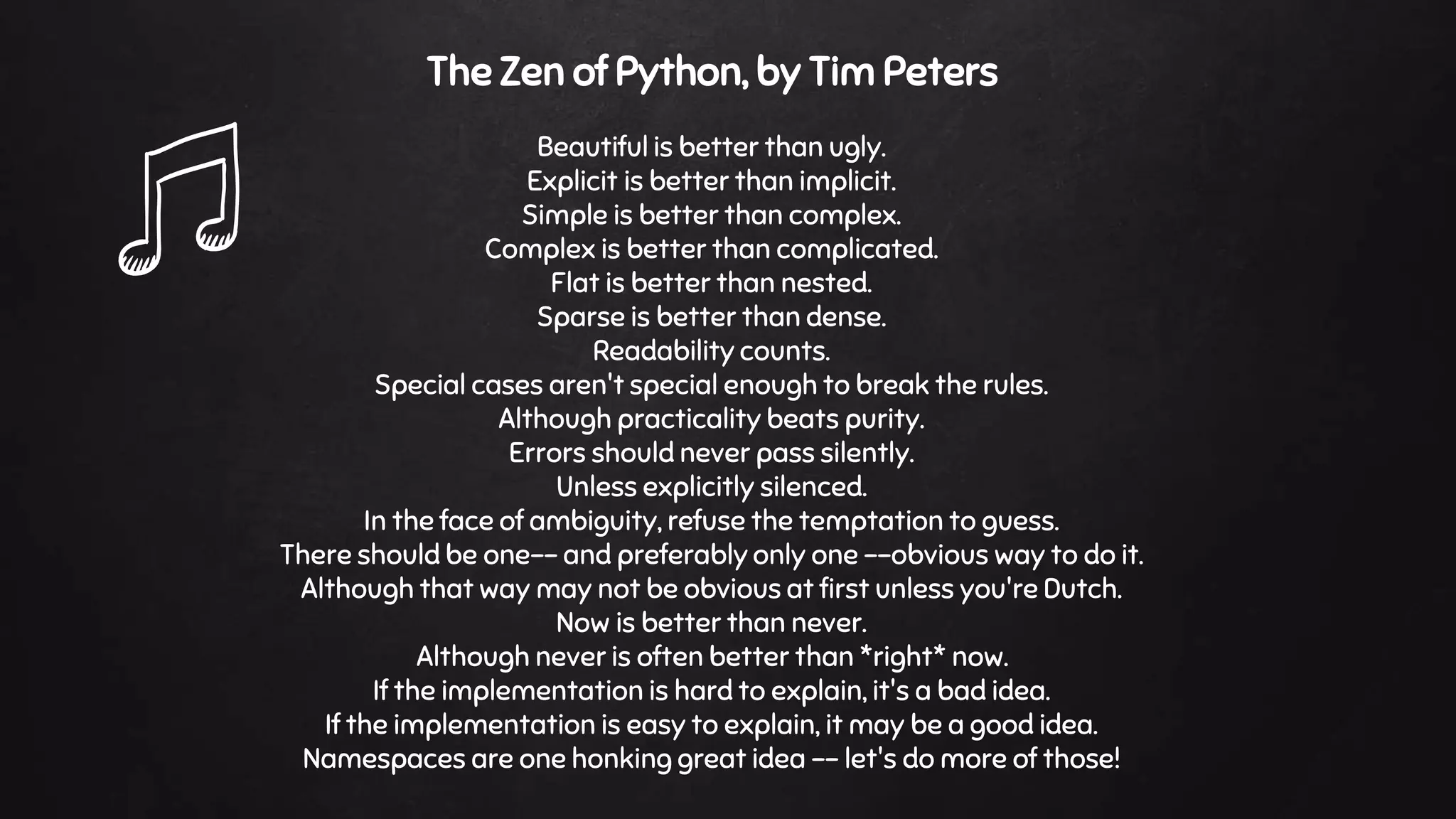 The Zen of Python, by Tim Peters
Beautiful is better than ugly.
Explicit is better than implicit.
Simple is better than complex.
Complex is better than complicated.
Flat is better than nested.
Sparse is better than dense.
Readability counts.
Special cases aren't special enough to break the rules.
Although practicality beats purity.
Errors should never pass silently.
Unless explicitly silenced.
In the face of ambiguity, refuse the temptation to guess.
There should be one-- and preferably only one --obvious way to do it.
Although that way may not be obvious at first unless you're Dutch.
Now is better than never.
Although never is often better than *right* now.
If the implementation is hard to explain, it's a bad idea.
If the implementation is easy to explain, it may be a good idea.
Namespaces are one honking great idea -- let's do more of those!
 