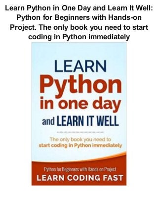 Learn Python in One Day and Learn It Well:
Python for Beginners with Hands-on
Project. The only book you need to start
coding in Python immediately
 