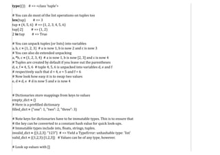 type(()) # => <class 'tuple'>
# You can do most of the list operations on tuples too
len(tup) # => 3
tup + (4, 5, 6) # => (1, 2, 3, 4, 5, 6)
tup[:2] # => (1, 2)
2 in tup # => True
# You can unpack tuples (or lists) into variables
a, b, c = (1, 2, 3) # a is now 1, b is now 2 and c is now 3
# You can also do extended unpacking
a, *b, c = (1, 2, 3, 4) # a is now 1, b is now [2, 3] and c is now 4
# Tuples are created by default if you leave out the parentheses
d, e, f = 4, 5, 6 # tuple 4, 5, 6 is unpacked into variables d, e and f
# respectively such that d = 4, e = 5 and f = 6
# Now look how easy it is to swap two values
e, d = d, e # d is now 5 and e is now 4
# Dictionaries store mappings from keys to values
empty_dict = {}
# Here is a prefilled dictionary
filled_dict = {"one": 1, "two": 2, "three": 3}
# Note keys for dictionaries have to be immutable types. This is to ensure that
# the key can be converted to a constant hash value for quick look-ups.
# Immutable types include ints, floats, strings, tuples.
invalid_dict = {[1,2,3]: "123"} # => Yield a TypeError: unhashable type: 'list'
valid_dict = {(1,2,3):[1,2,3]} # Values can be of any type, however.
# Look up values with []
 