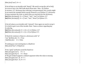 filled_dict["one"] # => 1
# Get all keys as an iterable with "keys()". We need to wrap the call in list()
# to turn it into a list. We'll talk about those later. Note - for Python
# versions <3.7, dictionary key ordering is not guaranteed. Your results might
# not match the example below exactly. However, as of Python 3.7, dictionary
# items maintain the order at which they are inserted into the dictionary.
list(filled_dict.keys()) # => ["three", "two", "one"] in Python <3.7
list(filled_dict.keys()) # => ["one", "two", "three"] in Python 3.7+
# Get all values as an iterable with "values()". Once again we need to wrap it
# in list() to get it out of the iterable. Note - Same as above regarding key
# ordering.
list(filled_dict.values()) # => [3, 2, 1] in Python <3.7
list(filled_dict.values()) # => [1, 2, 3] in Python 3.7+
# Check for existence of keys in a dictionary with "in"
"one" in filled_dict # => True
1 in filled_dict # => False
# Looking up a non-existing key is a KeyError
filled_dict["four"] # KeyError
# Use "get()" method to avoid the KeyError
filled_dict.get("one") # => 1
filled_dict.get("four") # => None
# The get method supports a default argument when the value is missing
filled_dict.get("one", 4) # => 1
filled_dict.get("four", 4) # => 4
 