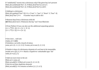 # "setdefault()" inserts into a dictionary only if the given key isn't present
filled_dict.setdefault("five", 5) # filled_dict["five"] is set to 5
filled_dict.setdefault("five", 6) # filled_dict["five"] is still 5
# Adding to a dictionary
filled_dict.update({"four":4}) # => {"one": 1, "two": 2, "three": 3, "four": 4}
filled_dict["four"] = 4 # another way to add to dict
# Remove keys from a dictionary with del
del filled_dict["one"] # Removes the key "one" from filled dict
# From Python 3.5 you can also use the additional unpacking options
{'a': 1, **{'b': 2}} # => {'a': 1, 'b': 2}
{'a': 1, **{'a': 2}} # => {'a': 2}
# Sets store ... well sets
empty_set = set()
# Initialize a set with a bunch of values.
some_set = {1, 1, 2, 2, 3, 4} # some_set is now {1, 2, 3, 4}
# Similar to keys of a dictionary, elements of a set have to be immutable.
invalid_set = {[1], 1} # => Raises a TypeError: unhashable type: 'list'
valid_set = {(1,), 1}
# Add one more item to the set
filled_set = some_set
filled_set.add(5) # filled_set is now {1, 2, 3, 4, 5}
# Sets do not have duplicate elements
filled_set.add(5) # it remains as before {1, 2, 3, 4, 5}
 