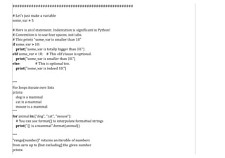 ####################################################
# Let's just make a variable
some_var = 5
# Here is an if statement. Indentation is significant in Python!
# Convention is to use four spaces, not tabs.
# This prints "some_var is smaller than 10"
if some_var > 10:
print("some_var is totally bigger than 10.")
elif some_var < 10: # This elif clause is optional.
print("some_var is smaller than 10.")
else: # This is optional too.
print("some_var is indeed 10.")
"""
For loops iterate over lists
prints:
dog is a mammal
cat is a mammal
mouse is a mammal
"""
for animal in ["dog", "cat", "mouse"]:
# You can use format() to interpolate formatted strings
print("{} is a mammal".format(animal))
"""
"range(number)" returns an iterable of numbers
from zero up to (but excluding) the given number
prints:
 
