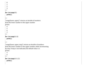0
1
2
3
"""
for i in range(4):
print(i)
"""
"range(lower, upper)" returns an iterable of numbers
from the lower number to the upper number
prints:
4
5
6
7
"""
for i in range(4, 8):
print(i)
"""
"range(lower, upper, step)" returns an iterable of numbers
from the lower number to the upper number, while incrementing
by step. If step is not indicated, the default value is 1.
prints:
4
6
"""
for i in range(4, 8, 2):
print(i)
 
