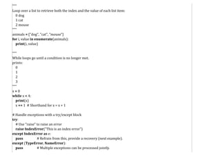 """
Loop over a list to retrieve both the index and the value of each list item:
0 dog
1 cat
2 mouse
"""
animals = ["dog", "cat", "mouse"]
for i, value in enumerate(animals):
print(i, value)
"""
While loops go until a condition is no longer met.
prints:
0
1
2
3
"""
x = 0
while x < 4:
print(x)
x += 1 # Shorthand for x = x + 1
# Handle exceptions with a try/except block
try:
# Use "raise" to raise an error
raise IndexError("This is an index error")
except IndexError as e:
pass # Refrain from this, provide a recovery (next example).
except (TypeError, NameError):
pass # Multiple exceptions can be processed jointly.
 