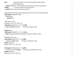 else: # Optional clause to the try/except block. Must follow
# all except blocks.
print("All good!") # Runs only if the code in try raises no exceptions
finally: # Execute under all circumstances
print("We can clean up resources here")
# Instead of try/finally to cleanup resources you can use a with statement
with open("myfile.txt") as f:
for line in f:
print(line)
# Writing to a file
contents = {"aa": 12, "bb": 21}
with open("myfile1.txt", "w+") as file:
file.write(str(contents)) # writes a string to a file
import json
with open("myfile2.txt", "w+") as file:
file.write(json.dumps(contents)) # writes an object to a file
# Reading from a file
with open('myfile1.txt', "r+") as file:
contents = file.read() # reads a string from a file
print(contents)
# print: {"aa": 12, "bb": 21}
with open('myfile2.txt', "r+") as file:
contents = json.load(file) # reads a json object from a file
print(contents)
# print: {"aa": 12, "bb": 21}
 