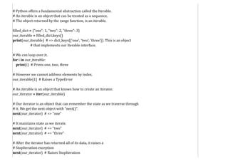 # Python offers a fundamental abstraction called the Iterable.
# An iterable is an object that can be treated as a sequence.
# The object returned by the range function, is an iterable.
filled_dict = {"one": 1, "two": 2, "three": 3}
our_iterable = filled_dict.keys()
print(our_iterable) # => dict_keys(['one', 'two', 'three']). This is an object
# that implements our Iterable interface.
# We can loop over it.
for i in our_iterable:
print(i) # Prints one, two, three
# However we cannot address elements by index.
our_iterable[1] # Raises a TypeError
# An iterable is an object that knows how to create an iterator.
our_iterator = iter(our_iterable)
# Our iterator is an object that can remember the state as we traverse through
# it. We get the next object with "next()".
next(our_iterator) # => "one"
# It maintains state as we iterate.
next(our_iterator) # => "two"
next(our_iterator) # => "three"
# After the iterator has returned all of its data, it raises a
# StopIteration exception
next(our_iterator) # Raises StopIteration
 