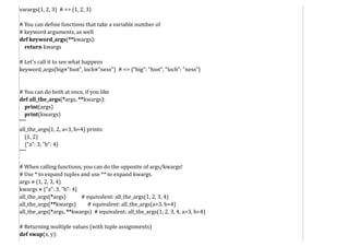 varargs(1, 2, 3) # => (1, 2, 3)
# You can define functions that take a variable number of
# keyword arguments, as well
def keyword_args(**kwargs):
return kwargs
# Let's call it to see what happens
keyword_args(big="foot", loch="ness") # => {"big": "foot", "loch": "ness"}
# You can do both at once, if you like
def all_the_args(*args, **kwargs):
print(args)
print(kwargs)
"""
all_the_args(1, 2, a=3, b=4) prints:
(1, 2)
{"a": 3, "b": 4}
"""
# When calling functions, you can do the opposite of args/kwargs!
# Use * to expand tuples and use ** to expand kwargs.
args = (1, 2, 3, 4)
kwargs = {"a": 3, "b": 4}
all_the_args(*args) # equivalent: all_the_args(1, 2, 3, 4)
all_the_args(**kwargs) # equivalent: all_the_args(a=3, b=4)
all_the_args(*args, **kwargs) # equivalent: all_the_args(1, 2, 3, 4, a=3, b=4)
# Returning multiple values (with tuple assignments)
def swap(x, y):
 