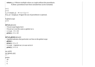 return y, x # Return multiple values as a tuple without the parenthesis.
# (Note: parenthesis have been excluded but can be included)
x = 1
y = 2
x, y = swap(x, y) # => x = 2, y = 1
# (x, y) = swap(x,y) # Again the use of parenthesis is optional.
# global scope
x = 5
def set_x(num):
# local scope begins here
# local var x not the same as global var x
x = num # => 43
print(x) # => 43
def set_global_x(num):
# global indicates that particular var lives in the global scope
global x
print(x) # => 5
x = num # global var x is now set to 6
print(x) # => 6
set_x(43)
set_global_x(6)
"""
prints:
43
5
6
 