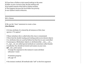 # If you have a Python script named math.py in the same
# folder as your current script, the file math.py will
# be loaded instead of the built-in Python module.
# This happens because the local folder has priority
# over Python's built-in libraries.
####################################################
## 6. Classes
####################################################
# We use the "class" statement to create a class
class Human:
# A class attribute. It is shared by all instances of this class
species = "H. sapiens"
# Basic initializer, this is called when this class is instantiated.
# Note that the double leading and trailing underscores denote objects
# or attributes that are used by Python but that live in user-controlled
# namespaces. Methods(or objects or attributes) like: __init__, __str__,
# __repr__ etc. are called special methods (or sometimes called dunder
# methods). You should not invent such names on your own.
def __init__(self, name):
# Assign the argument to the instance's name attribute
self.name = name
# Initialize property
self._age = 0
# An instance method. All methods take "self" as the first argument
 