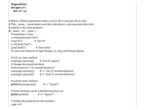 @age.deleter
def age(self):
del self._age
# When a Python interpreter reads a source file it executes all its code.
# This __name__ check makes sure this code block is only executed when this
# module is the main program.
if __name__ == '__main__':
# Instantiate a class
i = Human(name="Ian")
i.say("hi") # "Ian: hi"
j = Human("Joel")
j.say("hello") # "Joel: hello"
# i and j are instances of type Human; i.e., they are Human objects.
# Call our class method
i.say(i.get_species()) # "Ian: H. sapiens"
# Change the shared attribute
Human.species = "H. neanderthalensis"
i.say(i.get_species()) # => "Ian: H. neanderthalensis"
j.say(j.get_species()) # => "Joel: H. neanderthalensis"
# Call the static method
print(Human.grunt()) # => "*grunt*"
# Static methods can be called by instances too
print(i.grunt()) # => "*grunt*"
# Update the property for this instance
i.age = 42
 