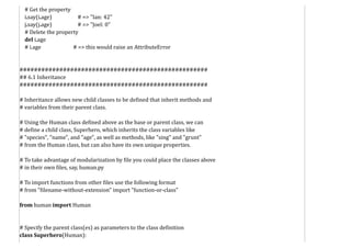 # Get the property
i.say(i.age) # => "Ian: 42"
j.say(j.age) # => "Joel: 0"
# Delete the property
del i.age
# i.age # => this would raise an AttributeError
####################################################
## 6.1 Inheritance
####################################################
# Inheritance allows new child classes to be defined that inherit methods and
# variables from their parent class.
# Using the Human class defined above as the base or parent class, we can
# define a child class, Superhero, which inherits the class variables like
# "species", "name", and "age", as well as methods, like "sing" and "grunt"
# from the Human class, but can also have its own unique properties.
# To take advantage of modularization by file you could place the classes above
# in their own files, say, human.py
# To import functions from other files use the following format
# from "filename-without-extension" import "function-or-class"
from human import Human
# Specify the parent class(es) as parameters to the class definition
class Superhero(Human):
 