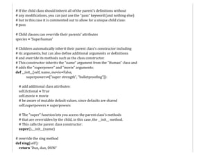 # If the child class should inherit all of the parent's definitions without
# any modifications, you can just use the "pass" keyword (and nothing else)
# but in this case it is commented out to allow for a unique child class:
# pass
# Child classes can override their parents' attributes
species = 'Superhuman'
# Children automatically inherit their parent class's constructor including
# its arguments, but can also define additional arguments or definitions
# and override its methods such as the class constructor.
# This constructor inherits the "name" argument from the "Human" class and
# adds the "superpower" and "movie" arguments:
def __init__(self, name, movie=False,
superpowers=["super strength", "bulletproofing"]):
# add additional class attributes:
self.fictional = True
self.movie = movie
# be aware of mutable default values, since defaults are shared
self.superpowers = superpowers
# The "super" function lets you access the parent class's methods
# that are overridden by the child, in this case, the __init__ method.
# This calls the parent class constructor:
super().__init__(name)
# override the sing method
def sing(self):
return 'Dun, dun, DUN!'
 