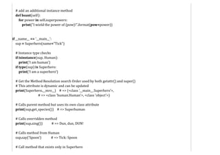# add an additional instance method
def boast(self):
for power in self.superpowers:
print("I wield the power of {pow}!".format(pow=power))
if __name__ == '__main__':
sup = Superhero(name="Tick")
# Instance type checks
if isinstance(sup, Human):
print('I am human')
if type(sup) is Superhero:
print('I am a superhero')
# Get the Method Resolution search Order used by both getattr() and super()
# This attribute is dynamic and can be updated
print(Superhero.__mro__) # => (<class '__main__.Superhero'>,
# => <class 'human.Human'>, <class 'object'>)
# Calls parent method but uses its own class attribute
print(sup.get_species()) # => Superhuman
# Calls overridden method
print(sup.sing()) # => Dun, dun, DUN!
# Calls method from Human
sup.say('Spoon') # => Tick: Spoon
# Call method that exists only in Superhero
 