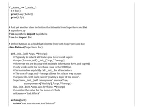 if __name__ == '__main__':
b = Bat()
print(b.say('hello'))
print(b.fly)
# And yet another class definition that inherits from Superhero and Bat
# superhero.py
from superhero import Superhero
from bat import Bat
# Define Batman as a child that inherits from both Superhero and Bat
class Batman(Superhero, Bat):
def __init__(self, *args, **kwargs):
# Typically to inherit attributes you have to call super:
# super(Batman, self).__init__(*args, **kwargs)
# However we are dealing with multiple inheritance here, and super()
# only works with the next base class in the MRO list.
# So instead we explicitly call __init__ for all ancestors.
# The use of *args and **kwargs allows for a clean way to pass
# arguments, with each parent "peeling a layer of the onion".
Superhero.__init__(self, 'anonymous', movie=True,
superpowers=['Wealthy'], *args, **kwargs)
Bat.__init__(self, *args, can_fly=False, **kwargs)
# override the value for the name attribute
self.name = 'Sad Affleck'
def sing(self):
return 'nan nan nan nan nan batman!'
 