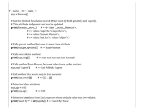 if __name__ == '__main__':
sup = Batman()
# Get the Method Resolution search Order used by both getattr() and super().
# This attribute is dynamic and can be updated
print(Batman.__mro__) # => (<class '__main__.Batman'>,
# => <class 'superhero.Superhero'>,
# => <class 'human.Human'>,
# => <class 'bat.Bat'>, <class 'object'>)
# Calls parent method but uses its own class attribute
print(sup.get_species()) # => Superhuman
# Calls overridden method
print(sup.sing()) # => nan nan nan nan nan batman!
# Calls method from Human, because inheritance order matters
sup.say('I agree') # => Sad Affleck: I agree
# Call method that exists only in 2nd ancestor
print(sup.sonar()) # => ))) ... (((
# Inherited class attribute
sup.age = 100
print(sup.age) # => 100
# Inherited attribute from 2nd ancestor whose default value was overridden.
print('Can I fly? ' + str(sup.fly)) # => Can I fly? False
 