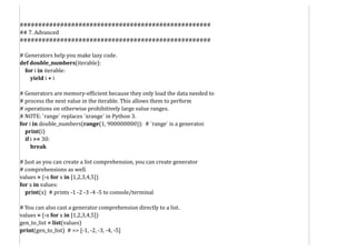 ####################################################
## 7. Advanced
####################################################
# Generators help you make lazy code.
def double_numbers(iterable):
for i in iterable:
yield i + i
# Generators are memory-efficient because they only load the data needed to
# process the next value in the iterable. This allows them to perform
# operations on otherwise prohibitively large value ranges.
# NOTE: `range` replaces `xrange` in Python 3.
for i in double_numbers(range(1, 900000000)): # `range` is a generator.
print(i)
if i >= 30:
break
# Just as you can create a list comprehension, you can create generator
# comprehensions as well.
values = (-x for x in [1,2,3,4,5])
for x in values:
print(x) # prints -1 -2 -3 -4 -5 to console/terminal
# You can also cast a generator comprehension directly to a list.
values = (-x for x in [1,2,3,4,5])
gen_to_list = list(values)
print(gen_to_list) # => [-1, -2, -3, -4, -5]
 