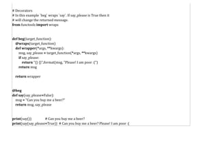 # Decorators
# In this example `beg` wraps `say`. If say_please is True then it
# will change the returned message.
from functools import wraps
def beg(target_function):
@wraps(target_function)
def wrapper(*args, **kwargs):
msg, say_please = target_function(*args, **kwargs)
if say_please:
return "{} {}".format(msg, "Please! I am poor :(")
return msg
return wrapper
@beg
def say(say_please=False):
msg = "Can you buy me a beer?"
return msg, say_please
print(say()) # Can you buy me a beer?
print(say(say_please=True)) # Can you buy me a beer? Please! I am poor :(
 