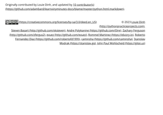 (https://creativecommons.org/licenses/by-sa/3.0/deed.en_US)
Originally contributed by Louie Dinh, and updated by 10 contributor(s)
(https://github.com/adambard/learnxinyminutes-docs/blame/master/python.html.markdown).
© 2023 Louie Dinh
(http://pythonpracticeprojects.com),
Steven Basart (http://github.com/xksteven), Andre Polykanine (https://github.com/Oire), Zachary Ferguson
(http://github.com/zfergus2), evuez (http://github.com/evuez), Rommel Martinez (https://ebzzry.io), Roberto
Fernandez Diaz (https://github.com/robertofd1995), caminsha (https://github.com/caminsha), Stanislav
Modrak (https://stanislav.gq), John Paul Wohlscheid (https://gitpi.us)
 