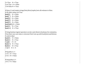 2 > True # => True
2 == True # => False
-5 != False # => True
# None, 0, and empty strings/lists/dicts/tuples/sets all evaluate to False.
# All other values are True
bool(0) # => False
bool("") # => False
bool([]) # => False
bool({}) # => False
bool(()) # => False
bool(set()) # => False
bool(4) # => True
bool(-6) # => True
# Using boolean logical operators on ints casts them to booleans for evaluation,
# but their non-cast value is returned. Don't mix up with bool(ints) and bitwise
# and/or (&,|)
bool(0) # => False
bool(2) # => True
0 and 2 # => 0
bool(-5) # => True
bool(2) # => True
-5 or 0 # => -5
# Equality is ==
1 == 1 # => True
2 == 1 # => False
# Inequality is !=
1 != 1 # => False
 