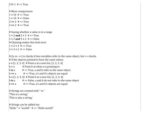 2 != 1 # => True
# More comparisons
1 < 10 # => True
1 > 10 # => False
2 <= 2 # => True
2 >= 2 # => True
# Seeing whether a value is in a range
1 < 2 and 2 < 3 # => True
2 < 3 and 3 < 2 # => False
# Chaining makes this look nicer
1 < 2 < 3 # => True
2 < 3 < 2 # => False
# (is vs. ==) is checks if two variables refer to the same object, but == checks
# if the objects pointed to have the same values.
a = [1, 2, 3, 4] # Point a at a new list, [1, 2, 3, 4]
b = a # Point b at what a is pointing to
b is a # => True, a and b refer to the same object
b == a # => True, a's and b's objects are equal
b = [1, 2, 3, 4] # Point b at a new list, [1, 2, 3, 4]
b is a # => False, a and b do not refer to the same object
b == a # => True, a's and b's objects are equal
# Strings are created with " or '
"This is a string."
'This is also a string.'
# Strings can be added too
"Hello " + "world!" # => "Hello world!"
 