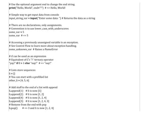 # Use the optional argument end to change the end string.
print("Hello, World", end="!") # => Hello, World!
# Simple way to get input data from console
input_string_var = input("Enter some data: ") # Returns the data as a string
# There are no declarations, only assignments.
# Convention is to use lower_case_with_underscores
some_var = 5
some_var # => 5
# Accessing a previously unassigned variable is an exception.
# See Control Flow to learn more about exception handling.
some_unknown_var # Raises a NameError
# if can be used as an expression
# Equivalent of C's '?:' ternary operator
"yay!" if 0 > 1 else "nay!" # => "nay!"
# Lists store sequences
li = []
# You can start with a prefilled list
other_li = [4, 5, 6]
# Add stuff to the end of a list with append
li.append(1) # li is now [1]
li.append(2) # li is now [1, 2]
li.append(4) # li is now [1, 2, 4]
li.append(3) # li is now [1, 2, 4, 3]
# Remove from the end with pop
li.pop() # => 3 and li is now [1, 2, 4]
 
