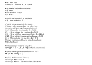 # Let's put it back
li.append(3) # li is now [1, 2, 4, 3] again.
# Access a list like you would any array
li[0] # => 1
# Look at the last element
li[-1] # => 3
# Looking out of bounds is an IndexError
li[4] # Raises an IndexError
# You can look at ranges with slice syntax.
# The start index is included, the end index is not
# (It's a closed/open range for you mathy types.)
li[1:3] # Return list from index 1 to 3 => [2, 4]
li[2:] # Return list starting from index 2 => [4, 3]
li[:3] # Return list from beginning until index 3 => [1, 2, 4]
li[::2] # Return list selecting every second entry => [1, 4]
li[::-1] # Return list in reverse order => [3, 4, 2, 1]
# Use any combination of these to make advanced slices
# li[start:end:step]
# Make a one layer deep copy using slices
li2 = li[:] # => li2 = [1, 2, 4, 3] but (li2 is li) will result in false.
# Remove arbitrary elements from a list with "del"
del li[2] # li is now [1, 2, 3]
# Remove first occurrence of a value
li.remove(2) # li is now [1, 3]
li.remove(2) # Raises a ValueError as 2 is not in the list
 