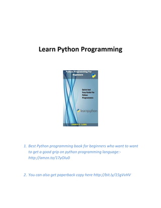 Learn Python Programming
1. Best Python programming book for beginners who want to want
to get a good grip on python programming language:-
http://amzn.to/17yOIu0
2. You can also get paperback copy here http://bit.ly/15gVvHV
 