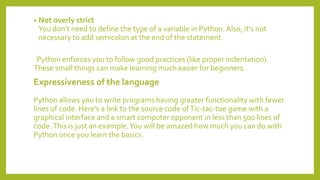 • Not overly strict
You don't need to define the type of a variable in Python. Also, it's not
necessary to add semicolon at the end of the statement.
Python enforces you to follow good practices (like proper indentation).
These small things can make learning much easier for beginners.
Expressiveness of the language
Python allows you to write programs having greater functionality with fewer
lines of code. Here's a link to the source code ofTic-tac-toe game with a
graphical interface and a smart computer opponent in less than 500 lines of
code.This is just an example.You will be amazed how much you can do with
Python once you learn the basics.
 