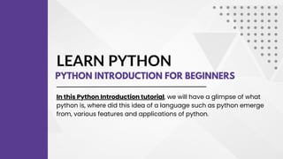 LEARN PYTHON
PYTHON INTRODUCTION FOR BEGINNERS
In this Python Introduction tutorial, we will have a glimpse of what
python is, where did this idea of a language such as python emerge
from, various features and applications of python.
 