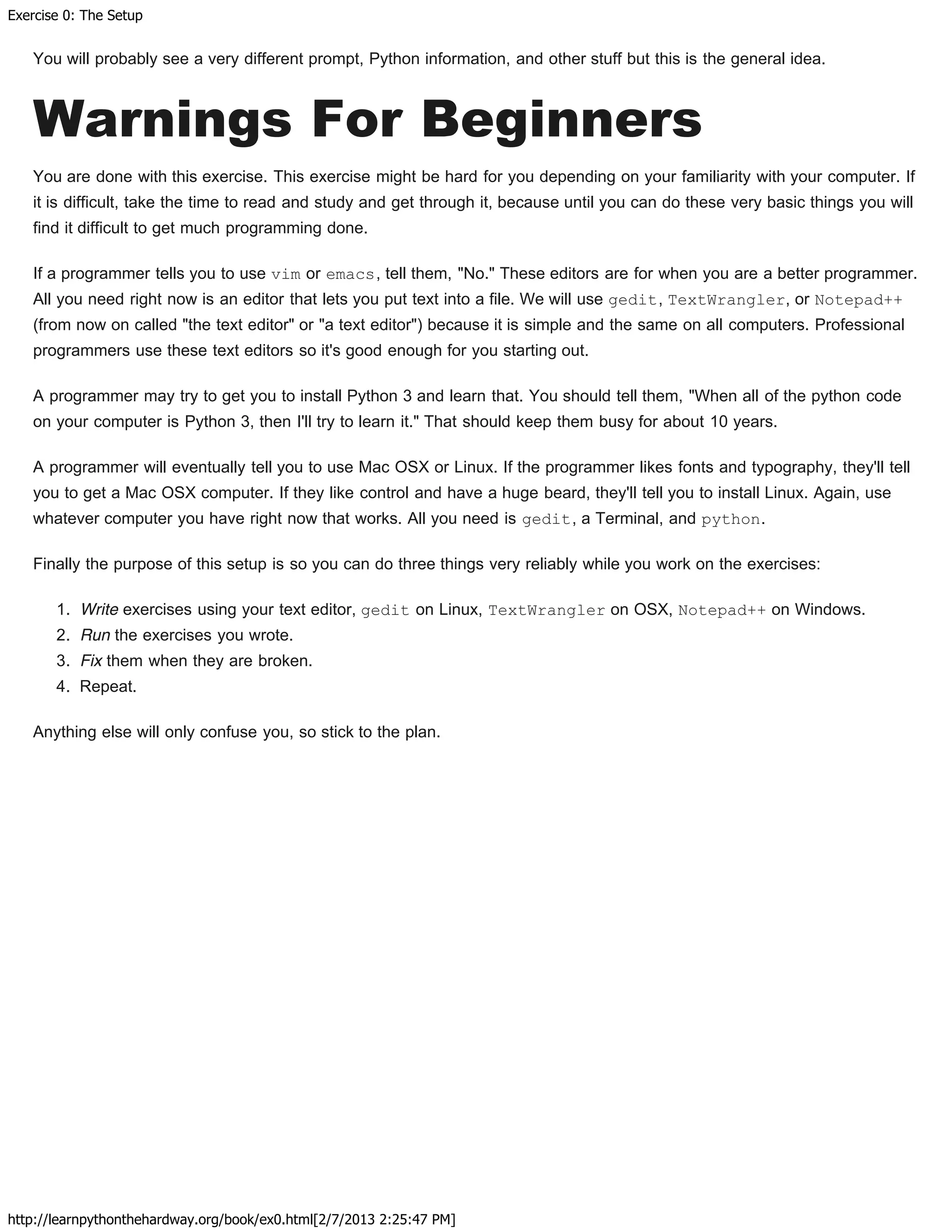 Exercise 0: The Setup
http://learnpythonthehardway.org/book/ex0.html[2/7/2013 2:25:47 PM]
You will probably see a very different prompt, Python information, and other stuff but this is the general idea.
Warnings For Beginners
You are done with this exercise. This exercise might be hard for you depending on your familiarity with your computer. If
it is difficult, take the time to read and study and get through it, because until you can do these very basic things you will
find it difficult to get much programming done.
If a programmer tells you to use vim or emacs, tell them, "No." These editors are for when you are a better programmer.
All you need right now is an editor that lets you put text into a file. We will use gedit, TextWrangler, or Notepad++
(from now on called "the text editor" or "a text editor") because it is simple and the same on all computers. Professional
programmers use these text editors so it's good enough for you starting out.
A programmer may try to get you to install Python 3 and learn that. You should tell them, "When all of the python code
on your computer is Python 3, then I'll try to learn it." That should keep them busy for about 10 years.
A programmer will eventually tell you to use Mac OSX or Linux. If the programmer likes fonts and typography, they'll tell
you to get a Mac OSX computer. If they like control and have a huge beard, they'll tell you to install Linux. Again, use
whatever computer you have right now that works. All you need is gedit, a Terminal, and python.
Finally the purpose of this setup is so you can do three things very reliably while you work on the exercises:
1. Write exercises using your text editor, gedit on Linux, TextWrangler on OSX, Notepad++ on Windows.
2. Run the exercises you wrote.
3. Fix them when they are broken.
4. Repeat.
Anything else will only confuse you, so stick to the plan.
 