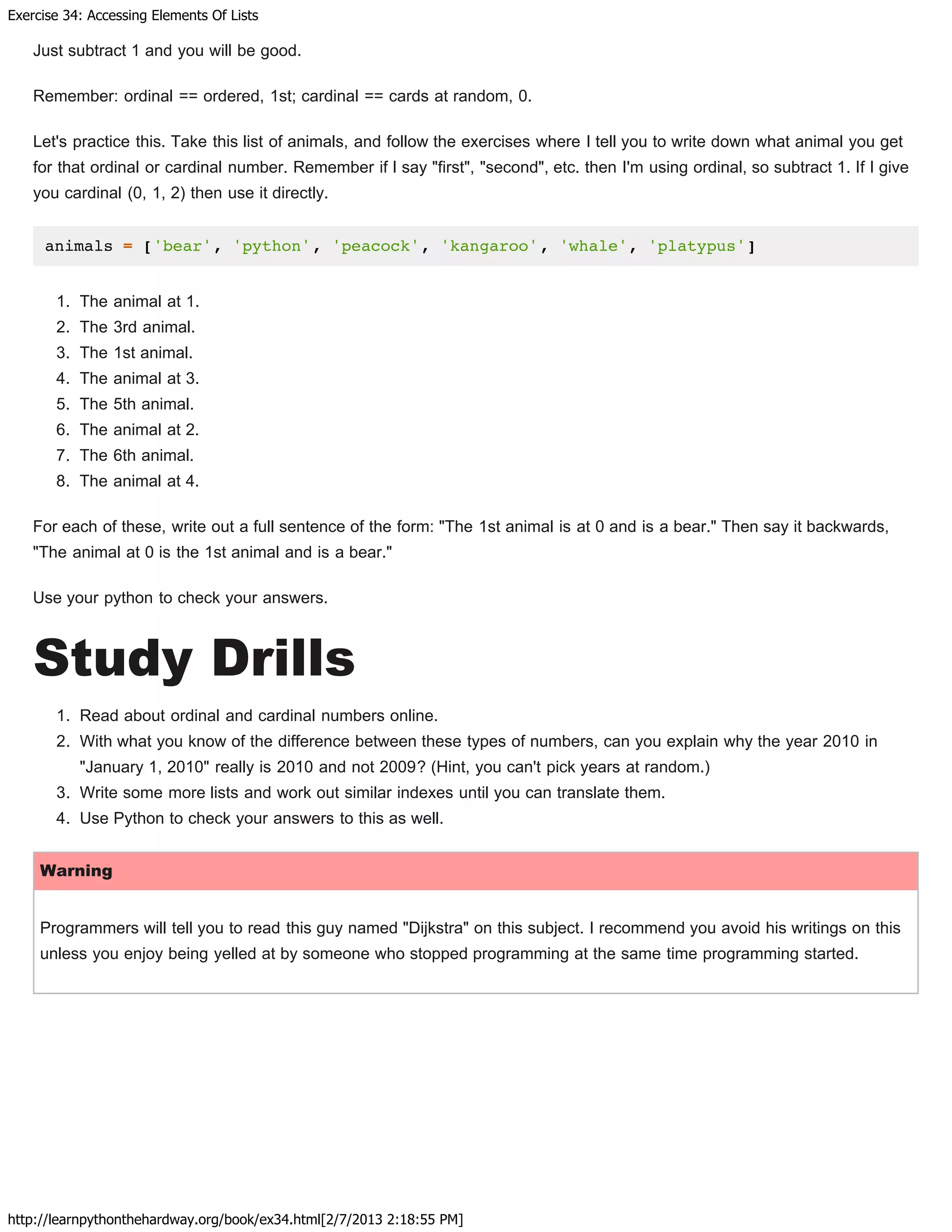 Exercise 34: Accessing Elements Of Lists
http://learnpythonthehardway.org/book/ex34.html[2/7/2013 2:18:55 PM]
Just subtract 1 and you will be good.
Remember: ordinal == ordered, 1st; cardinal == cards at random, 0.
Let's practice this. Take this list of animals, and follow the exercises where I tell you to write down what animal you get
for that ordinal or cardinal number. Remember if I say "first", "second", etc. then I'm using ordinal, so subtract 1. If I give
you cardinal (0, 1, 2) then use it directly.
animals = ['bear', 'python', 'peacock', 'kangaroo', 'whale', 'platypus']
1. The animal at 1.
2. The 3rd animal.
3. The 1st animal.
4. The animal at 3.
5. The 5th animal.
6. The animal at 2.
7. The 6th animal.
8. The animal at 4.
For each of these, write out a full sentence of the form: "The 1st animal is at 0 and is a bear." Then say it backwards,
"The animal at 0 is the 1st animal and is a bear."
Use your python to check your answers.
Study Drills
1. Read about ordinal and cardinal numbers online.
2. With what you know of the difference between these types of numbers, can you explain why the year 2010 in
"January 1, 2010" really is 2010 and not 2009? (Hint, you can't pick years at random.)
3. Write some more lists and work out similar indexes until you can translate them.
4. Use Python to check your answers to this as well.
Warning
Programmers will tell you to read this guy named "Dijkstra" on this subject. I recommend you avoid his writings on this
unless you enjoy being yelled at by someone who stopped programming at the same time programming started.
 