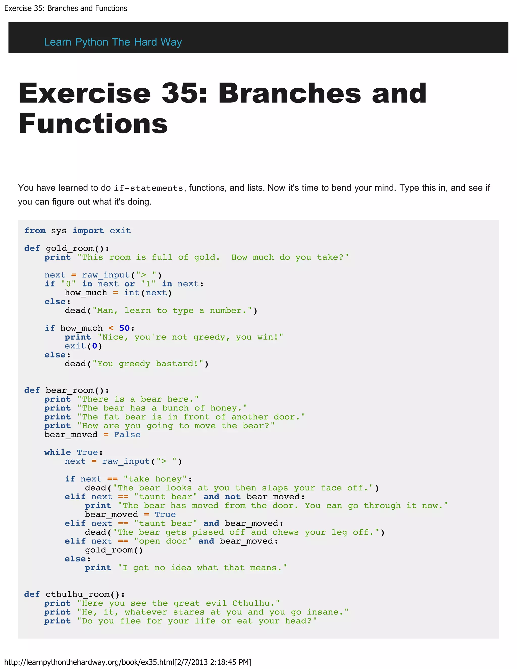 Exercise 35: Branches and Functions
http://learnpythonthehardway.org/book/ex35.html[2/7/2013 2:18:45 PM]
Exercise 35: Branches and
Functions
You have learned to do if-statements, functions, and lists. Now it's time to bend your mind. Type this in, and see if
you can figure out what it's doing.
from sys import exit
def gold_room():
print "This room is full of gold. How much do you take?"
next = raw_input("> ")
if "0" in next or "1" in next:
how_much = int(next)
else:
dead("Man, learn to type a number.")
if how_much < 50:
print "Nice, you're not greedy, you win!"
exit(0)
else:
dead("You greedy bastard!")
def bear_room():
print "There is a bear here."
print "The bear has a bunch of honey."
print "The fat bear is in front of another door."
print "How are you going to move the bear?"
bear_moved = False
while True:
next = raw_input("> ")
if next == "take honey":
dead("The bear looks at you then slaps your face off.")
elif next == "taunt bear" and not bear_moved:
print "The bear has moved from the door. You can go through it now."
bear_moved = True
elif next == "taunt bear" and bear_moved:
dead("The bear gets pissed off and chews your leg off.")
elif next == "open door" and bear_moved:
gold_room()
else:
print "I got no idea what that means."
def cthulhu_room():
print "Here you see the great evil Cthulhu."
print "He, it, whatever stares at you and you go insane."
print "Do you flee for your life or eat your head?"
Learn Python The Hard Way
 