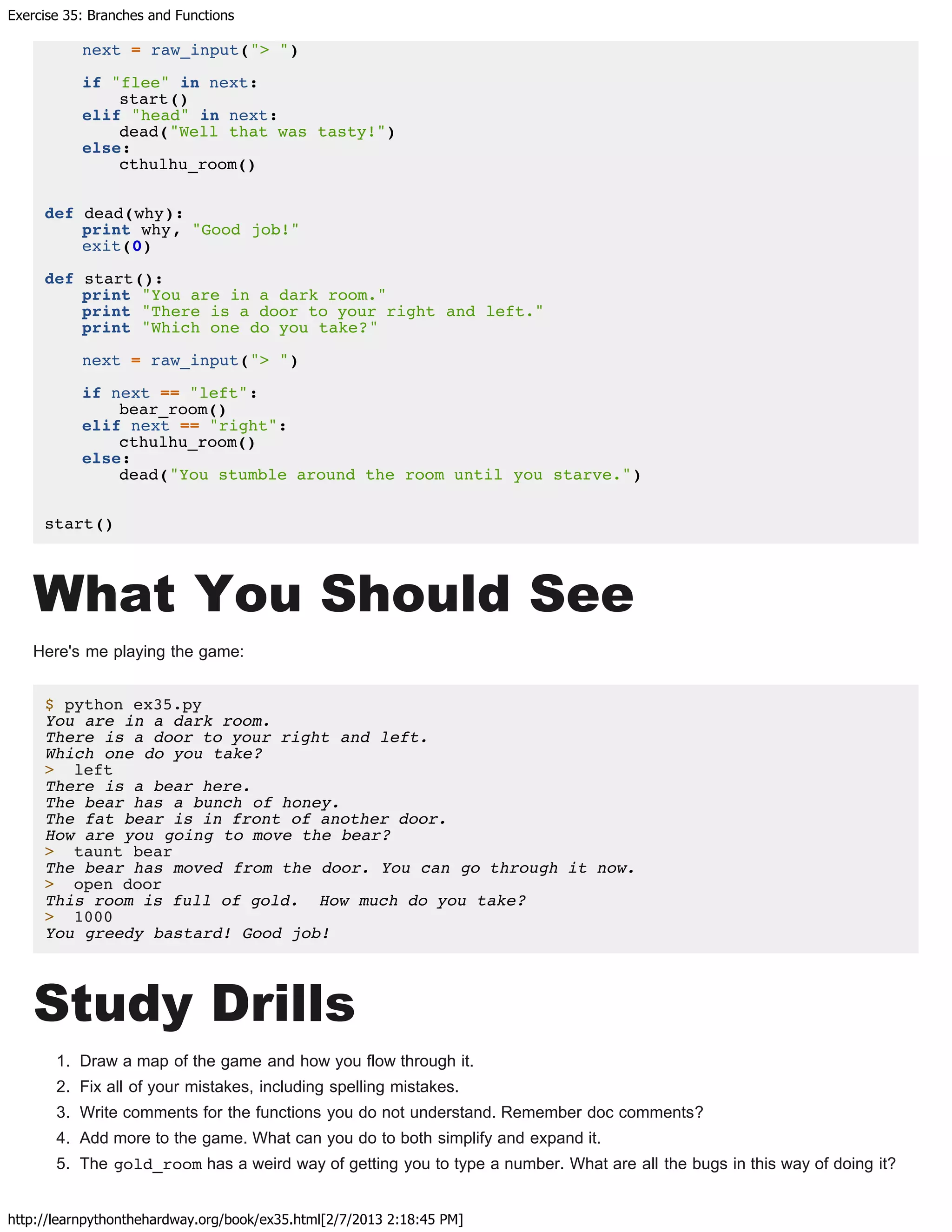 Exercise 35: Branches and Functions
http://learnpythonthehardway.org/book/ex35.html[2/7/2013 2:18:45 PM]
next = raw_input("> ")
if "flee" in next:
start()
elif "head" in next:
dead("Well that was tasty!")
else:
cthulhu_room()
def dead(why):
print why, "Good job!"
exit(0)
def start():
print "You are in a dark room."
print "There is a door to your right and left."
print "Which one do you take?"
next = raw_input("> ")
if next == "left":
bear_room()
elif next == "right":
cthulhu_room()
else:
dead("You stumble around the room until you starve.")
start()
What You Should See
Here's me playing the game:
$ python ex35.py
You are in a dark room.
There is a door to your right and left.
Which one do you take?
> left
There is a bear here.
The bear has a bunch of honey.
The fat bear is in front of another door.
How are you going to move the bear?
> taunt bear
The bear has moved from the door. You can go through it now.
> open door
This room is full of gold. How much do you take?
> 1000
You greedy bastard! Good job!
Study Drills
1. Draw a map of the game and how you flow through it.
2. Fix all of your mistakes, including spelling mistakes.
3. Write comments for the functions you do not understand. Remember doc comments?
4. Add more to the game. What can you do to both simplify and expand it.
5. The gold_room has a weird way of getting you to type a number. What are all the bugs in this way of doing it?
 