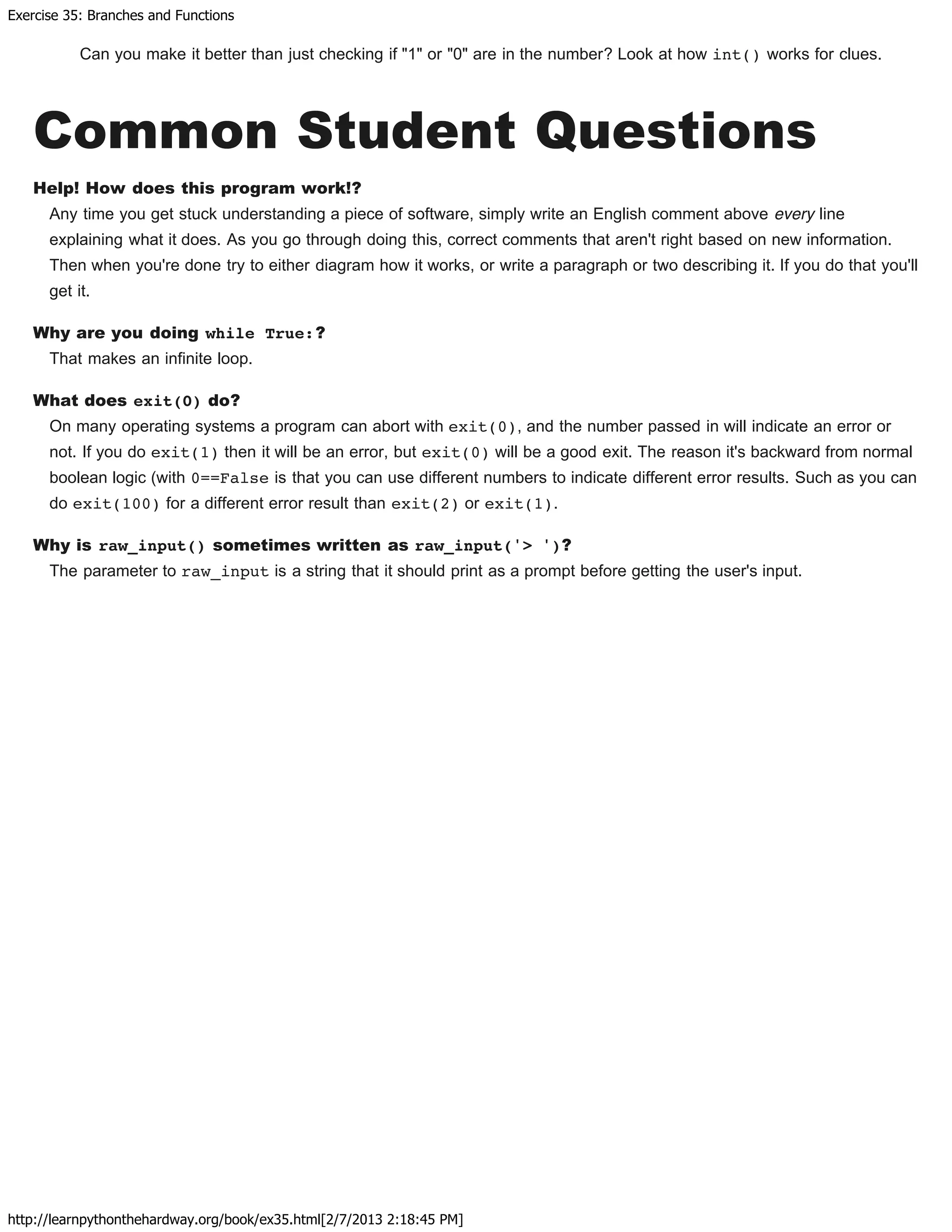Exercise 35: Branches and Functions
http://learnpythonthehardway.org/book/ex35.html[2/7/2013 2:18:45 PM]
Can you make it better than just checking if "1" or "0" are in the number? Look at how int() works for clues.
Common Student Questions
Help! How does this program work!?
Any time you get stuck understanding a piece of software, simply write an English comment above every line
explaining what it does. As you go through doing this, correct comments that aren't right based on new information.
Then when you're done try to either diagram how it works, or write a paragraph or two describing it. If you do that you'll
get it.
Why are you doing while True:?
That makes an infinite loop.
What does exit(0) do?
On many operating systems a program can abort with exit(0), and the number passed in will indicate an error or
not. If you do exit(1) then it will be an error, but exit(0) will be a good exit. The reason it's backward from normal
boolean logic (with 0==False is that you can use different numbers to indicate different error results. Such as you can
do exit(100) for a different error result than exit(2) or exit(1).
Why is raw_input() sometimes written as raw_input('> ')?
The parameter to raw_input is a string that it should print as a prompt before getting the user's input.
 